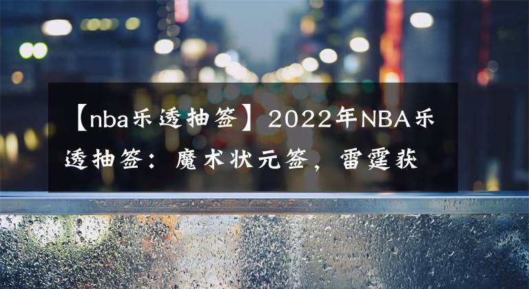 【nba乐透抽签】2022年NBA乐透抽签:魔术状元签,雷霆获榜眼