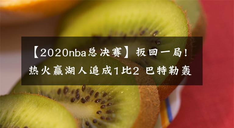 【2020nba总决赛】扳回一局!热火赢湖人追成1比2 巴特勒轰40+13+11