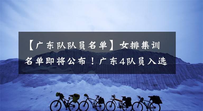 【广东队队员名单】女排集训名单即将公布!广东4队员入选训练营,2人可当接应替补