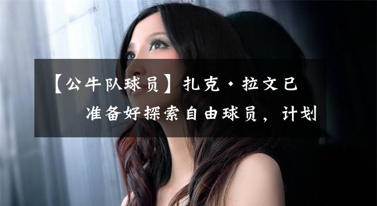 【公牛队球员】扎克·拉文已经准备好探索自由球员，计划与芝加哥公牛队重新签约