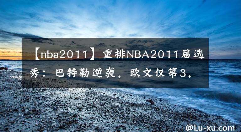 【nba2011】重排NBA2011届选秀:巴特勒逆袭,欧文仅第3,状元无悬念