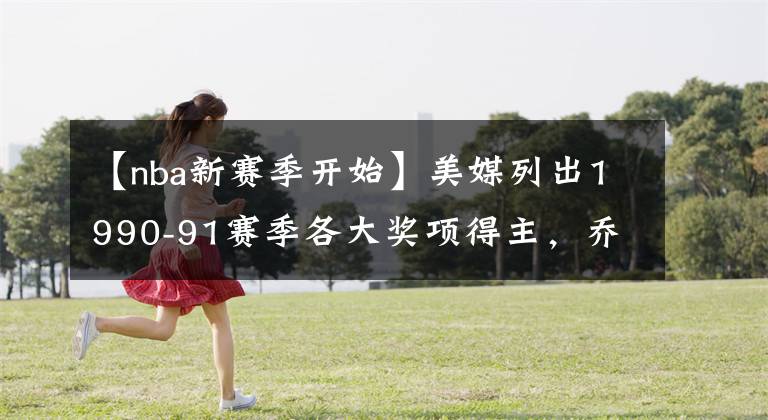 【nba新赛季开始】美媒列出1990-91赛季各大奖项得主,乔丹开始统治NBA的第一个赛季