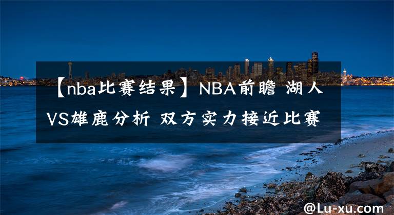 【nba比赛结果】NBA前瞻 湖人VS雄鹿分析 双方实力接近比赛结果难料