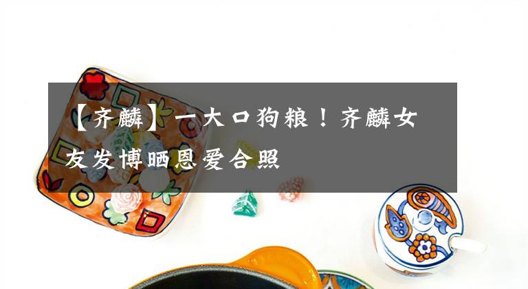 【齐麟】一大口狗粮！齐麟女友发博晒恩爱合照