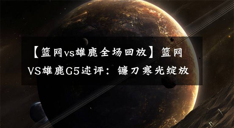 【篮网vs雄鹿全场回放】篮网VS雄鹿G5述评：镰刀寒光绽放！死神全场48分钟的终极形态