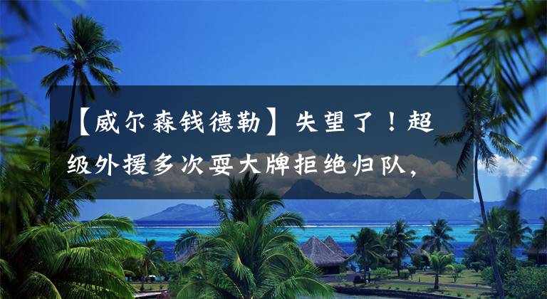 【威尔森钱德勒】失望了！超级外援多次耍大牌拒绝归队，或就此告别 CBA