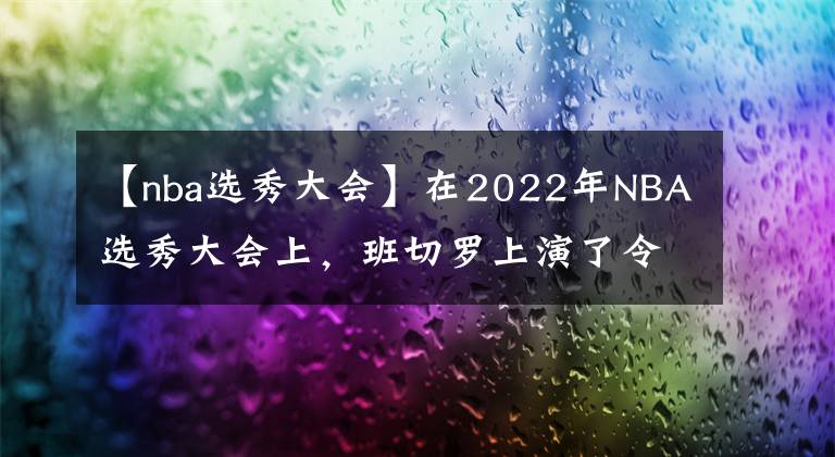 【nba选秀大会】在2022年NBA选秀大会上,班切罗上演了令人震惊的剧情转折