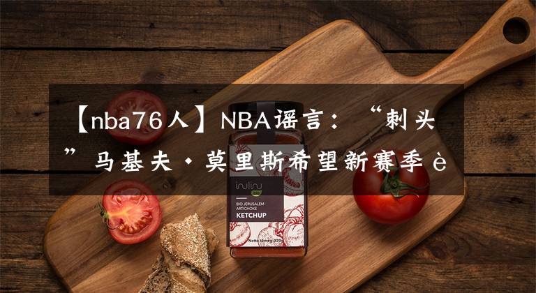 【nba76人】NBA谣言：“刺头”马基夫·莫里斯希望新赛季能为76人队效力