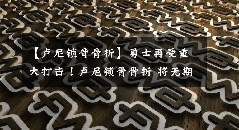 【卢尼锁骨骨折】勇士再受重大打击！卢尼锁骨骨折 将无期限缺阵 勇士该如何调整？