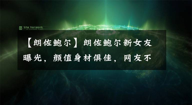 【朗佐鲍尔】朗佐鲍尔新女友曝光,颜值身材俱佳,网友不买账:她没有球嫂漂亮