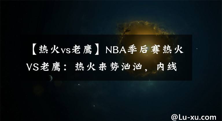 【热火vs老鹰】NBA季后赛热火VS老鹰:热火来势汹汹,内线弱势的老鹰已输不起了
