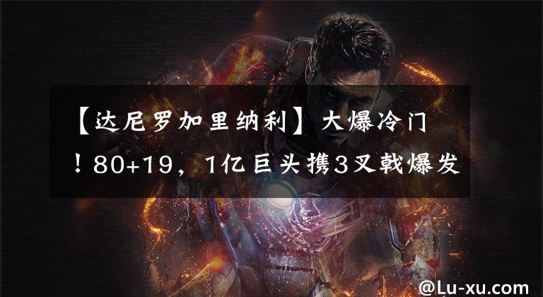 【达尼罗加里纳利】大爆冷门!80+19,1亿巨头携3叉戟爆发却饮恨!保罗想念快船旧将