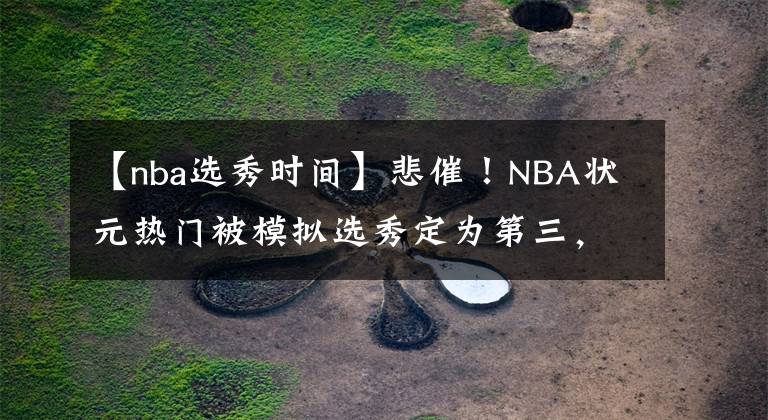 【nba选秀时间】悲催!NBA状元热门被模拟选秀定为第三,还曾被专业记者错认过