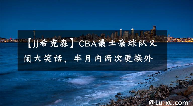 【jj希克森】CBA最土豪球队又闹大笑话，半月内两次更换外援，百万资金打水漂