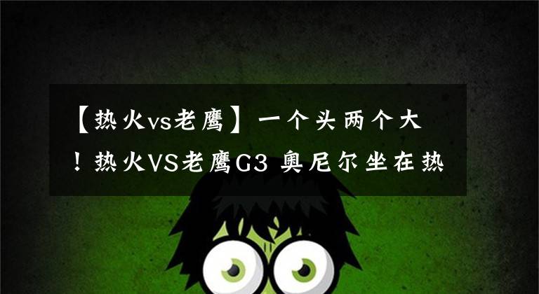 【热火vs老鹰】一个头两个大!热火VS老鹰G3 奥尼尔坐在热火替补席旁观战