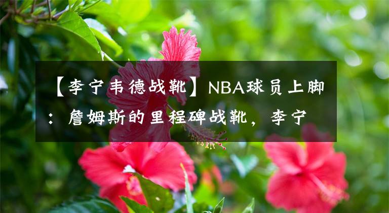 【李宁韦德战靴】NBA球员上脚:詹姆斯的里程碑战靴,李宁和安踏的球鞋都有!