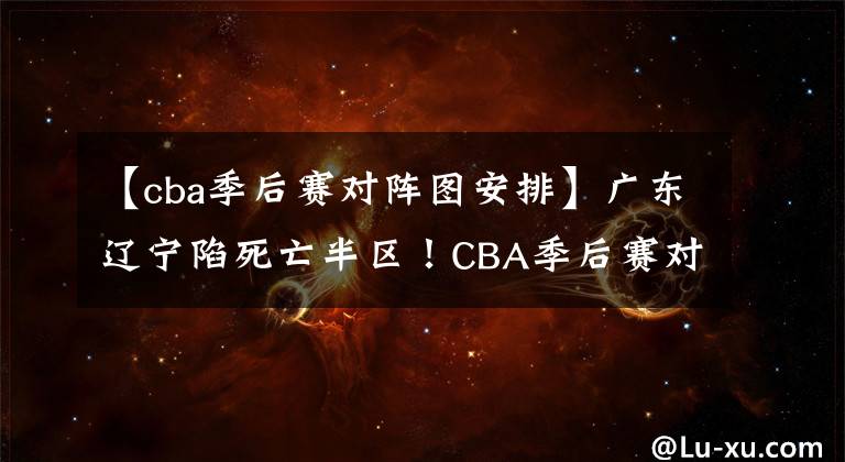 【cba季后赛对阵图安排】广东辽宁陷死亡半区！CBA季后赛对阵图出炉 黑马大赢家 阿联伤退
