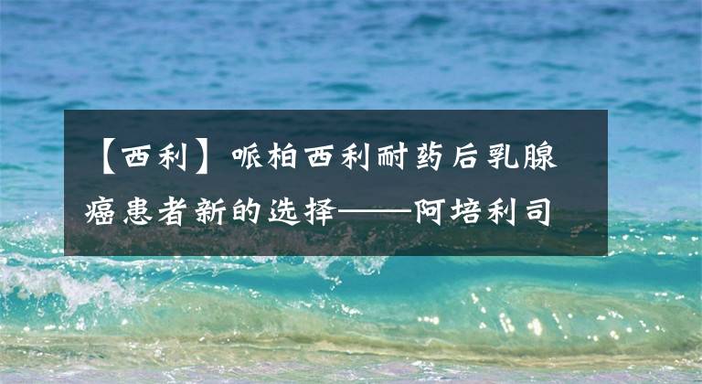 【西利】哌柏西利耐药后乳腺癌患者新的选择——阿培利司(Alpelisib)