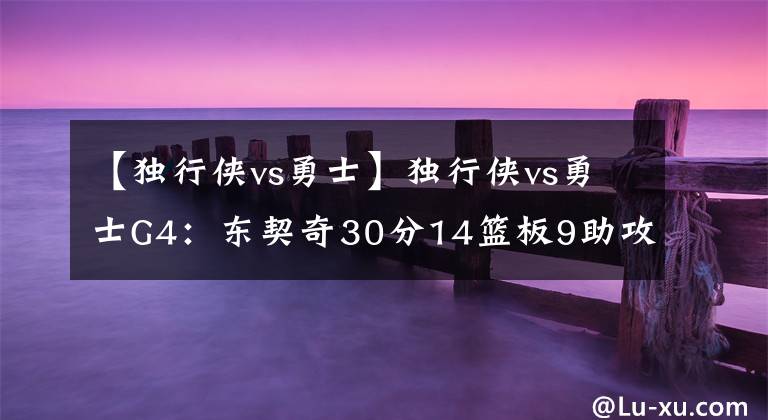 【独行侠vs勇士】独行侠vs勇士G4:东契奇30分14篮板9助攻 6人得分上双 大比分1-3