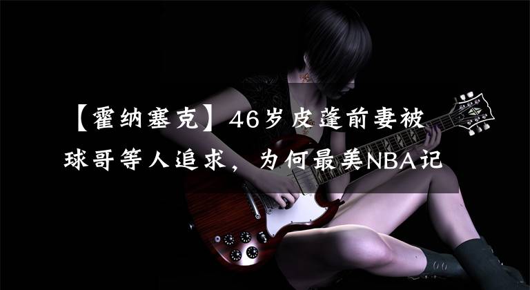 【霍纳塞克】46岁皮蓬前妻被球哥等人追求,为何最美NBA记者艾比无人追求?