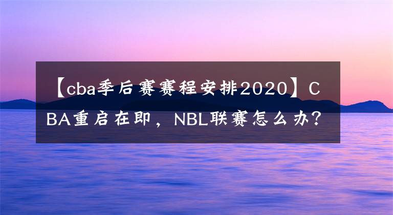 【cba季后赛赛程安排2020】CBA重启在即，NBL联赛怎么办？四个方案备选，最坏可能赛季取消