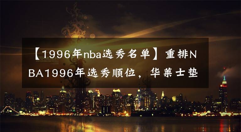 【1996年nba选秀名单】重排NBA1996年选秀顺位，华莱士垫底 艾弗森仅排第3