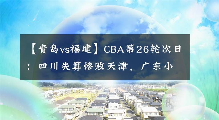 【青岛vs福建】CBA第26轮次日:四川失算惨败天津,广东小胜青岛,北京轻取福建