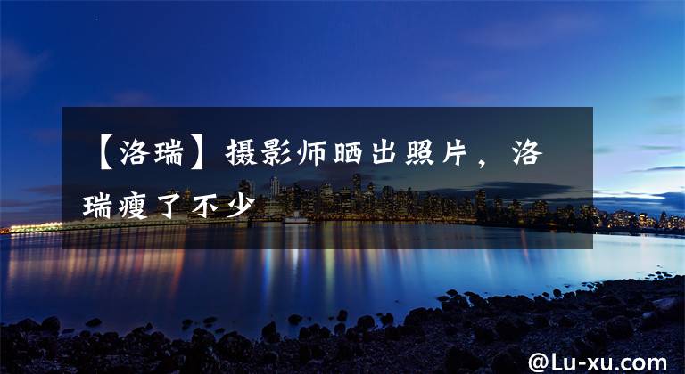 【洛瑞】摄影师晒出照片，洛瑞瘦了不少