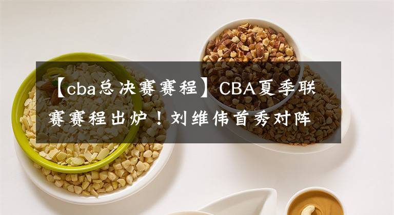 【cba总决赛赛程】CBA夏季联赛赛程出炉！刘维伟首秀对阵辽篮，杨鸣练兵，5场定冠军