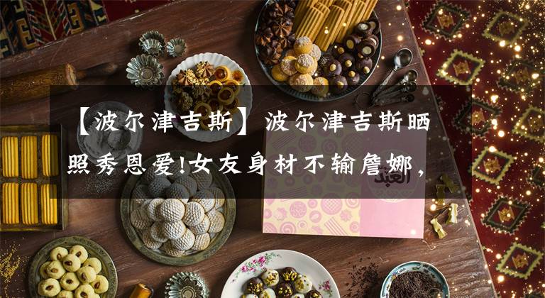 【波尔津吉斯】波尔津吉斯晒照秀恩爱!女友身材不输詹娜，拿1.8亿合同遭球队抛弃