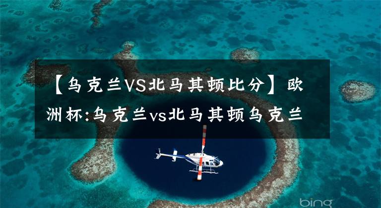 【乌克兰VS北马其顿比分】欧洲杯:乌克兰vs北马其顿乌克兰主场火力全开