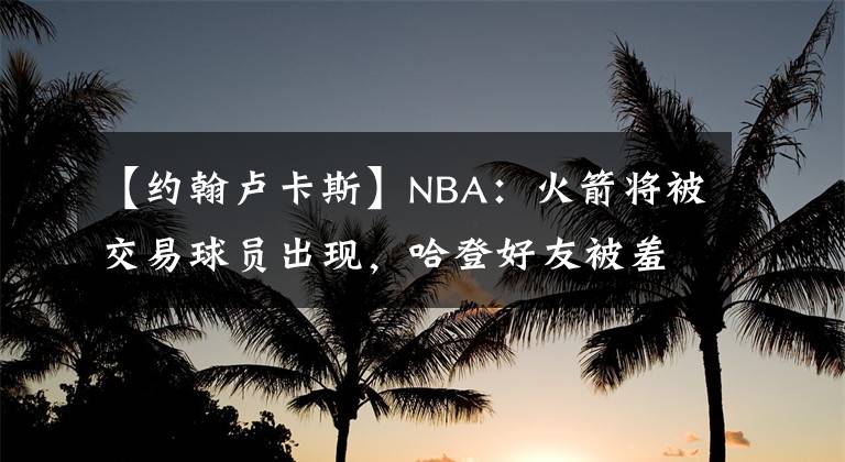 【约翰卢卡斯】NBA:火箭将被交易球员出现,哈登好友被羞辱