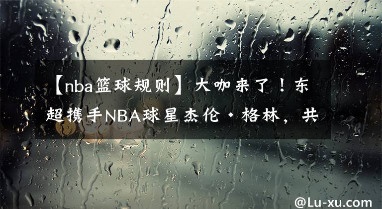 【nba篮球规则】大咖来了!东超携手NBA球星杰伦·格林,共同提高亚洲篮球水平