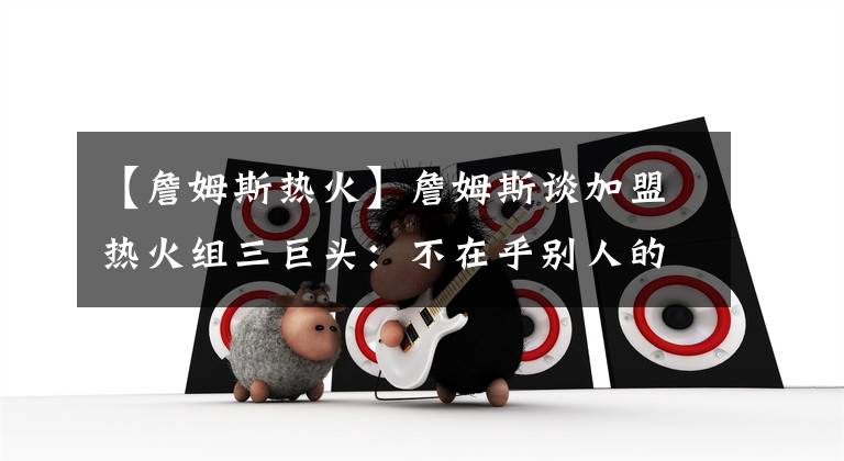 【詹姆斯热火】詹姆斯谈加盟热火组三巨头：不在乎别人的想法，已为骑士效力7年