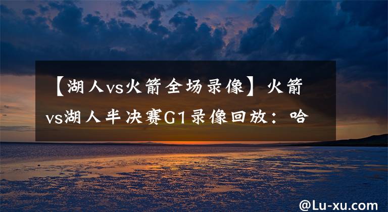 【湖人vs火箭全场录像】火箭vs湖人半决赛G1录像回放:哈威双雄统御全场,詹皇霸气隔扣!