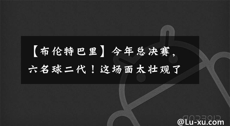 【布伦特巴里】今年总决赛，六名球二代！这场面太壮观了
