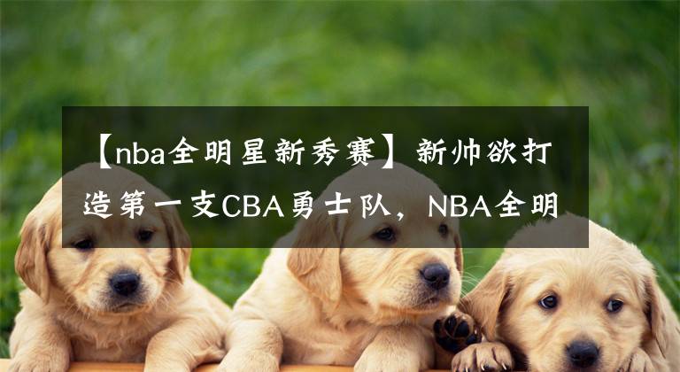 【nba全明星新秀赛】新帅欲打造第一支CBA勇士队,NBA全明星加盟助阵新赛季冲击八强