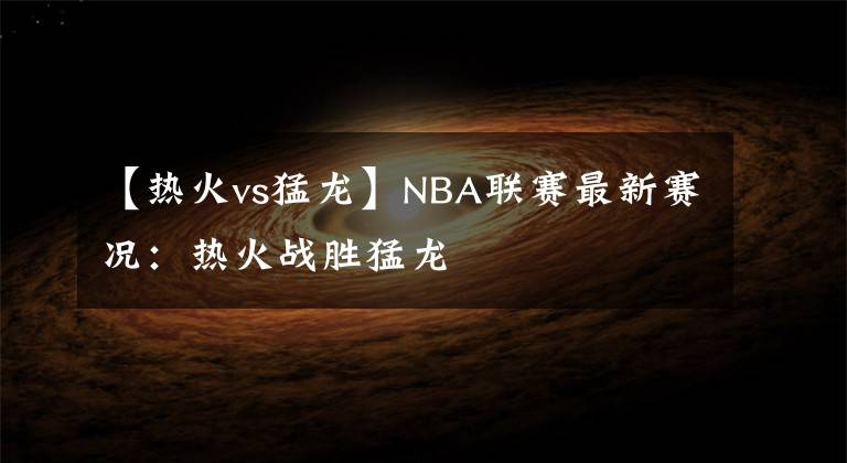 【热火vs猛龙】NBA联赛最新赛况:热火战胜猛龙