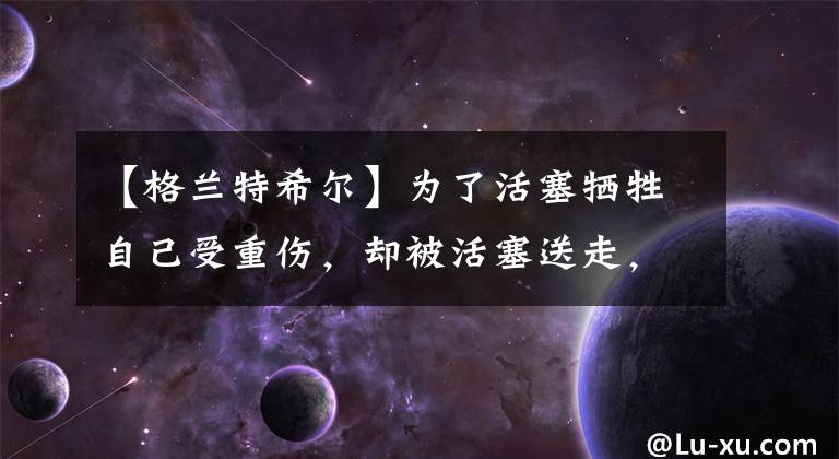 【格兰特希尔】为了活塞牺牲自己受重伤,却被活塞送走,格兰特希尔的崛起与陨落