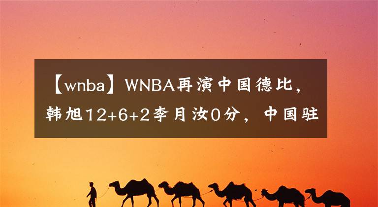 【wnba】WNBA再演中国德比,韩旭12+6+2李月汝0分,中国驻美大使受邀观战