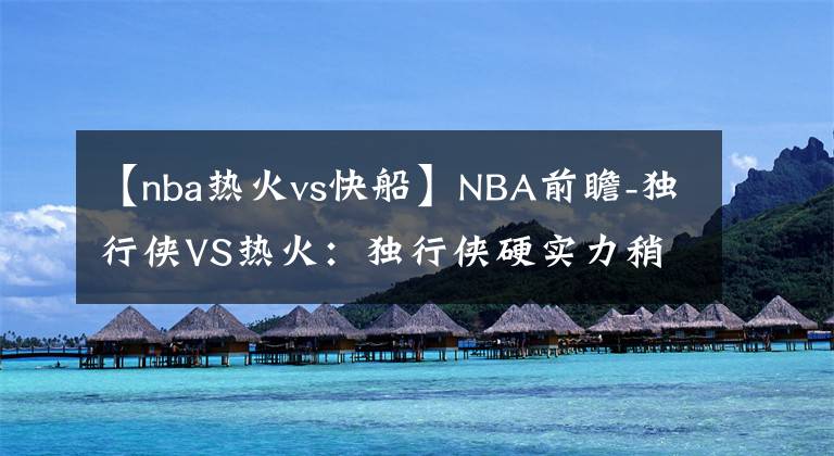 【nba热火vs快船】NBA前瞻-独行侠VS热火:独行侠硬实力稍差,客场难以撼动热火