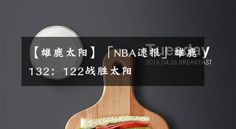 【雄鹿太阳】「NBA速报」雄鹿132：122战胜太阳