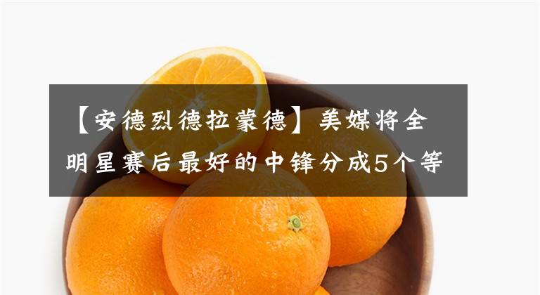 【安德烈德拉蒙德】美媒将全明星赛后最好的中锋分成5个等级，谁被高估或者低估了