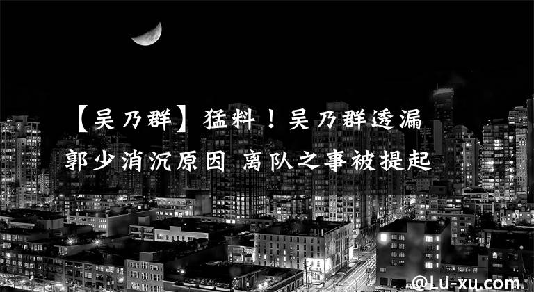 【吴乃群】猛料!吴乃群透漏郭少消沉原因 离队之事被提起 1800万或解决问题