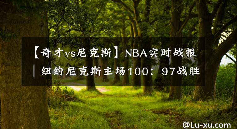 【奇才vs尼克斯】NBA实时战报｜纽约尼克斯主场100：97战胜华盛顿奇才