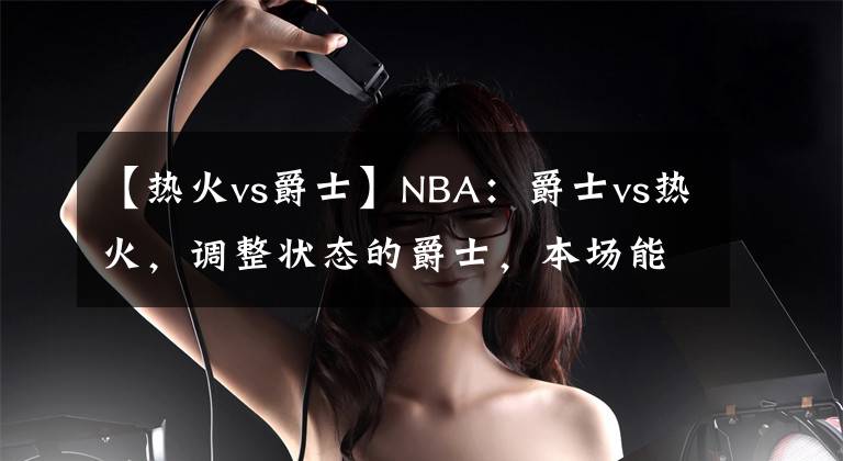 【热火vs爵士】NBA：爵士vs热火，调整状态的爵士，本场能否有所发挥？