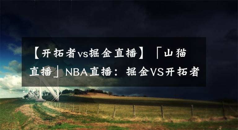 【开拓者vs掘金直播】「山猫直播」NBA直播：掘金VS开拓者，掘金主场大胜扳平战局！