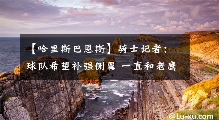 【哈里斯巴恩斯】骑士记者：球队希望补强侧翼 一直和老鹰在谈雷迪什交易