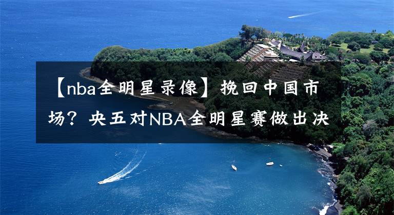 【nba全明星录像】挽回中国市场?央五对NBA全明星赛做出决定,不直播,看录像