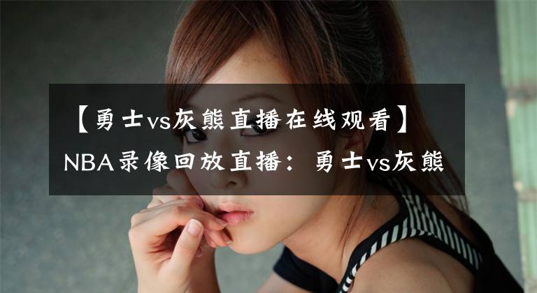 【勇士vs灰熊直播在线观看】NBA录像回放直播：勇士vs灰熊，两场阵容解析